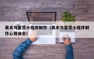 临汾美术与鉴赏小程序制作（美术与鉴赏小程序制作心得体会）
