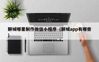 临汾聊城哪里制作微信小程序（聊城app有哪些）
